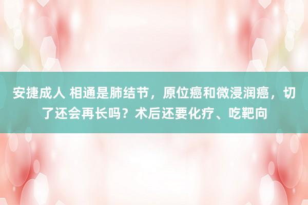 安捷成人 相通是肺结节，原位癌和微浸润癌，切了还会再长吗？术后还要化疗、吃靶向