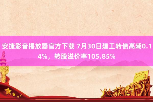 安捷影音播放器官方下载 7月30日建工转债高潮0.14%，转股溢价率105.85%