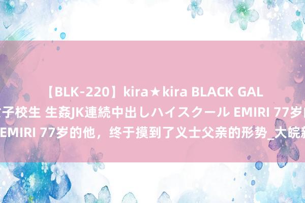 【BLK-220】kira★kira BLACK GAL 留年5年目のお姉黒ギャル女子校生 生姦JK連続中出しハイスクール EMIRI 77岁的他，终于摸到了义士父亲的形势_大皖新闻 | 安徽网