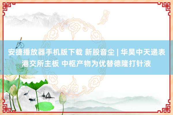 安捷播放器手机版下载 新股音尘 | 华昊中天递表港交所主板 中枢产物为优替德隆打针液