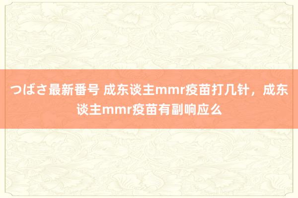 つばさ最新番号 成东谈主mmr疫苗打几针，成东谈主mmr疫苗有副响应么