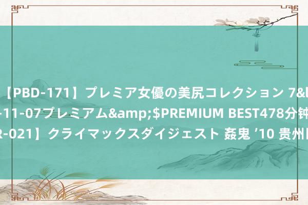【PBD-171】プレミア女優の美尻コレクション 7</a>2012-11-07プレミアム&$PREMIUM BEST478分钟【ADVSR-021】クライマックスダイジェスト 姦鬼 ’10 贵州医科大学原党委文书梁贵友被“双开”