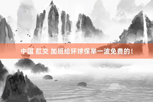 中国 肛交 加班给环球保举一波免费的！