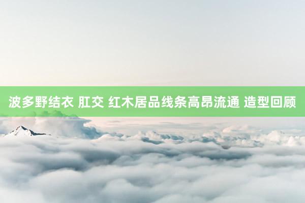 波多野结衣 肛交 红木居品线条高昂流通 造型回顾