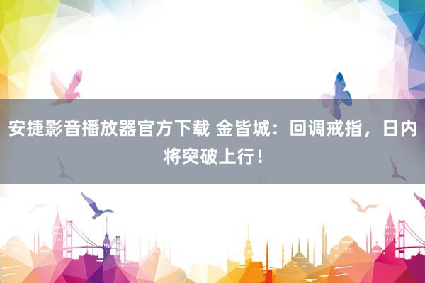 安捷影音播放器官方下载 金皆城：回调戒指，日内将突破上行！