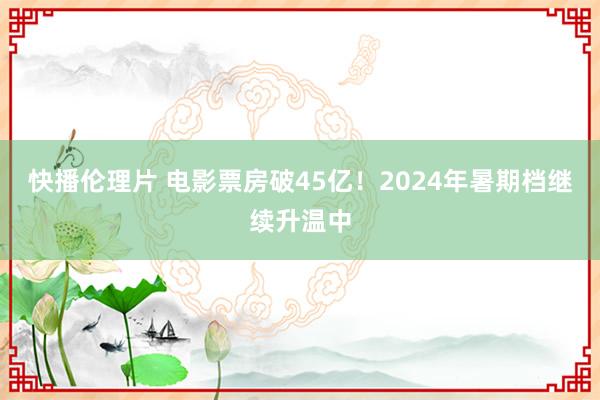快播伦理片 电影票房破45亿!2024年暑期档继续升温中
