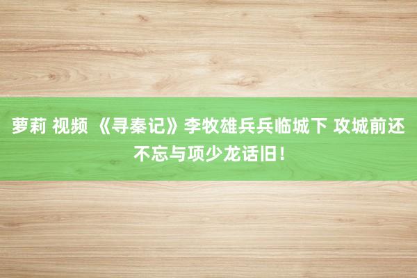 萝莉 视频 《寻秦记》李牧雄兵兵临城下 攻城前还不忘与项少龙话旧!