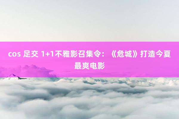 cos 足交 1+1不雅影召集令：《危城》打造今夏最爽电影