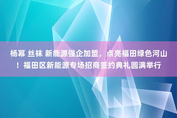 杨幂 丝袜 新能源强企加盟，点亮福田绿色河山！福田区新能源专场招商签约典礼圆满举行