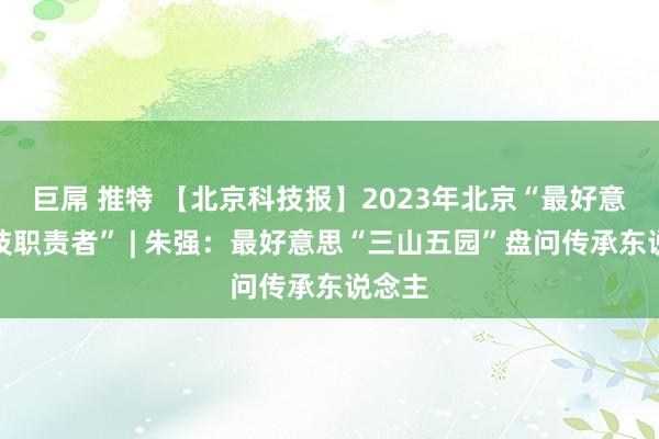 巨屌 推特 【北京科技报】2023年北京“最好意思科技职责者” | 朱强：最好意思“三山五园”盘问传承东说念主