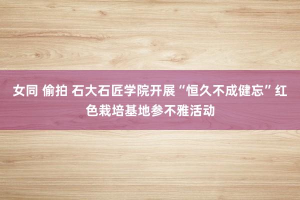 女同 偷拍 石大石匠学院开展“恒久不成健忘”红色栽培基地参不雅活动