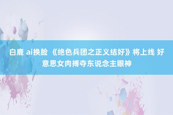 白鹿 ai换脸 《绝色兵团之正义结好》将上线 好意思女肉搏夺东说念主眼神