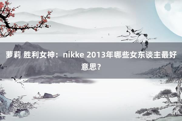 萝莉 胜利女神：nikke 2013年哪些女东谈主最好意思？