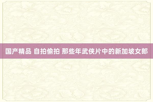 国产精品 自拍偷拍 那些年武侠片中的新加坡女郎