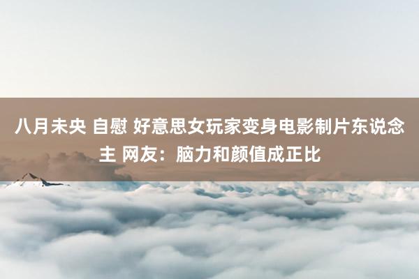 八月未央 自慰 好意思女玩家变身电影制片东说念主 网友：脑力和颜值成正比