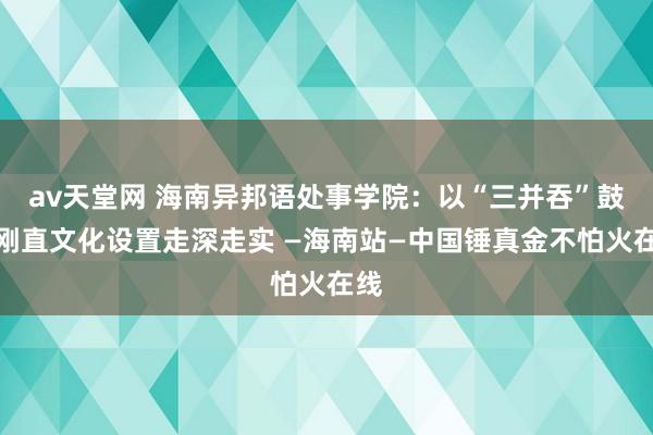 av天堂网 海南异邦语处事学院：以“三并吞”鼓吹刚直文化设置走深走实 —海南站—中国锤真金不怕火在线