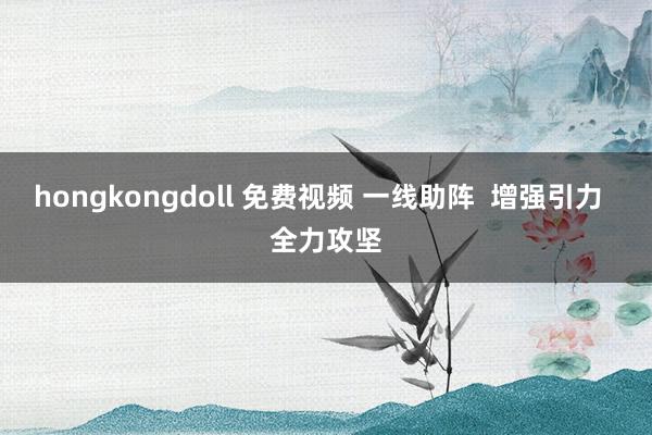 hongkongdoll 免费视频 一线助阵  增强引力  全力攻坚