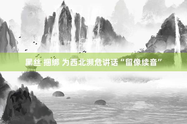 黑丝 捆绑 为西北濒危讲话“留像续音”