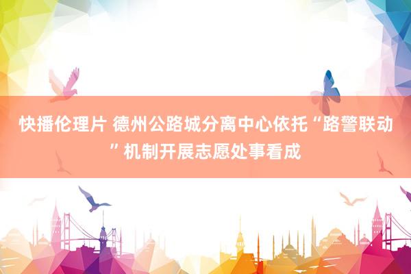 快播伦理片 德州公路城分离中心依托“路警联动”机制开展志愿处事看成
