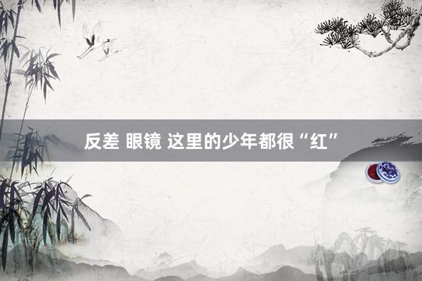 反差 眼镜 这里的少年都很“红”