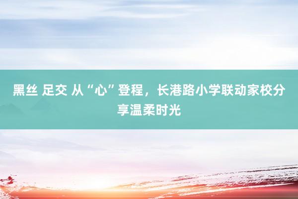 黑丝 足交 从“心”登程，长港路小学联动家校分享温柔时光