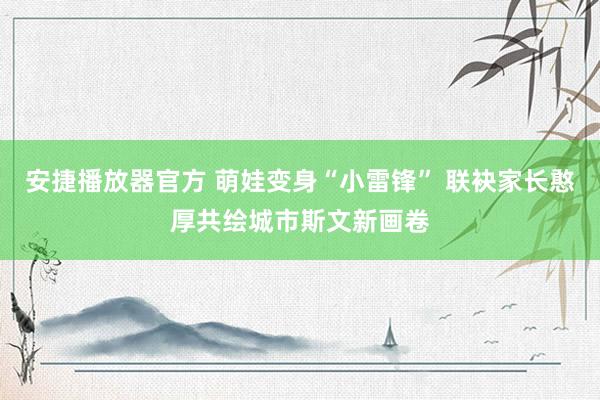 安捷播放器官方 萌娃变身“小雷锋” 联袂家长憨厚共绘城市斯文新画卷