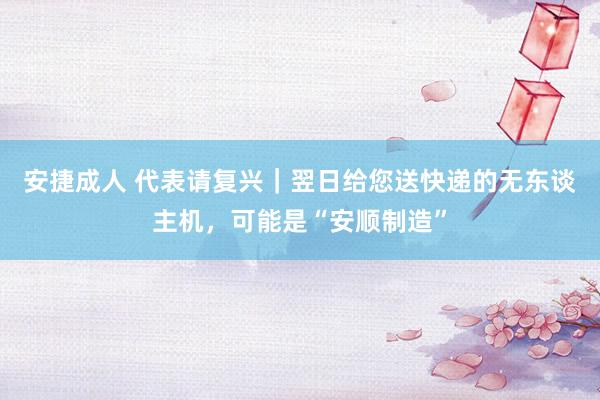 安捷成人 代表请复兴｜翌日给您送快递的无东谈主机，可能是“安顺制造”