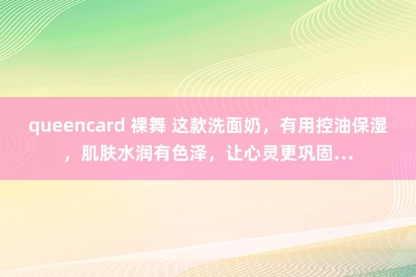 queencard 裸舞 这款洗面奶，有用控油保湿，肌肤水润有色泽，让心灵更巩固…