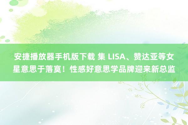 安捷播放器手机版下载 集 LISA、赞达亚等女星意思于落寞！性感好意思学品牌迎来新总监