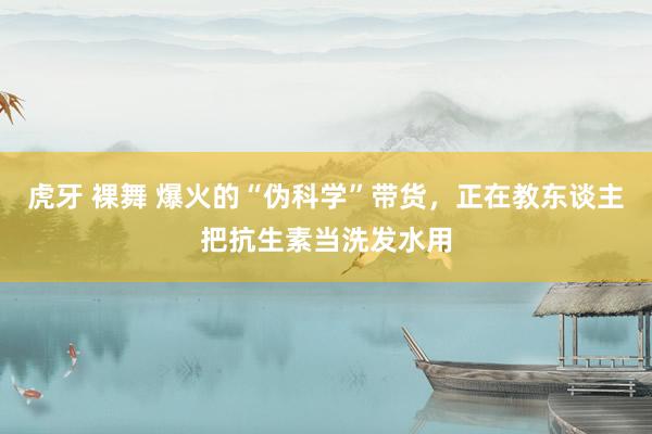 虎牙 裸舞 爆火的“伪科学”带货，正在教东谈主把抗生素当洗发水用