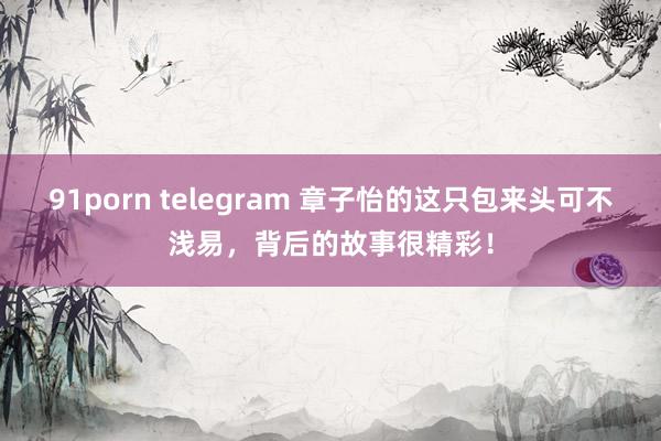 91porn telegram 章子怡的这只包来头可不浅易，背后的故事很精彩！