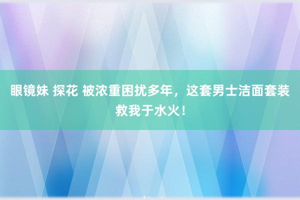 眼镜妹 探花 被浓重困扰多年，这套男士洁面套装救我于水火！