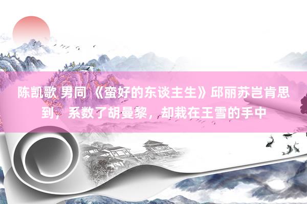陈凯歌 男同 《蛮好的东谈主生》邱丽苏岂肯思到，系数了胡曼黎，却栽在王雪的手中