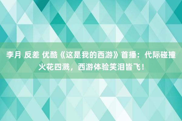 李月 反差 优酷《这是我的西游》首播：代际碰撞火花四溅，西游体验笑泪皆飞！