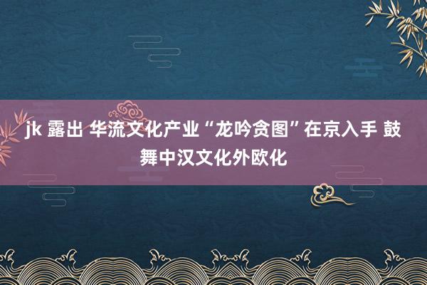 jk 露出 华流文化产业“龙吟贪图”在京入手 鼓舞中汉文化外欧化