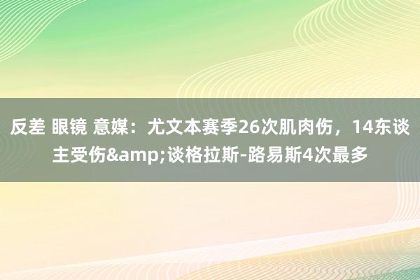 反差 眼镜 意媒:尤文本赛季26次肌肉伤,14东谈主受伤&谈格拉斯-路易斯4次最多