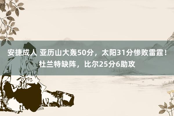 安捷成人 亚历山大轰50分，太阳31分惨败雷霆！杜兰特缺阵，比尔25分6助攻