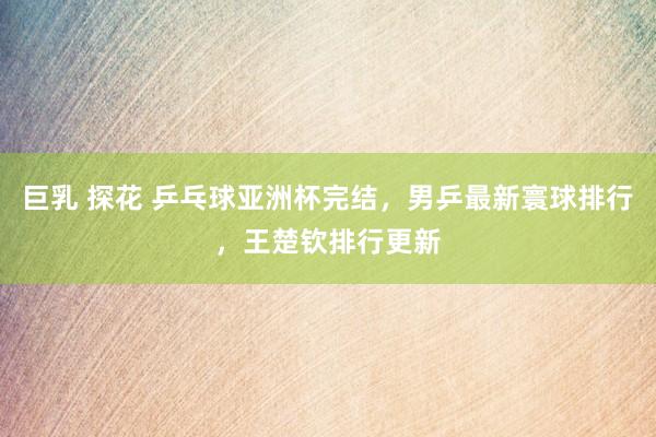 巨乳 探花 乒乓球亚洲杯完结，男乒最新寰球排行，王楚钦排行更新