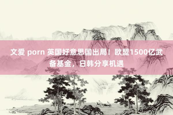 文爱 porn 英国好意思国出局！欧盟1500亿武备基金，日韩分享机遇