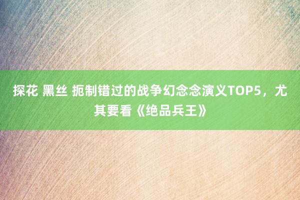 探花 黑丝 扼制错过的战争幻念念演义TOP5，尤其要看《绝品兵王》
