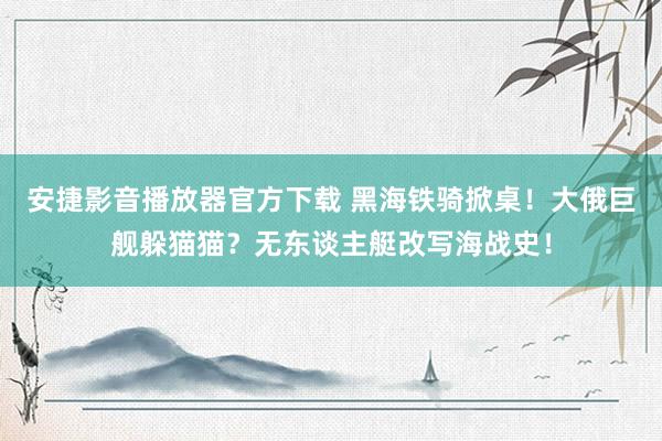 安捷影音播放器官方下载 黑海铁骑掀桌！大俄巨舰躲猫猫？无东谈主艇改写海战史！