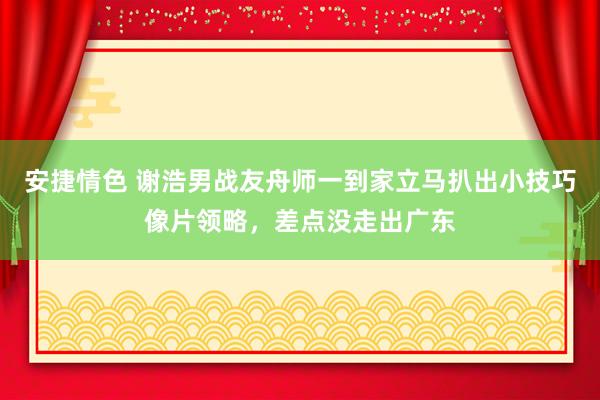 安捷情色 谢浩男战友舟师一到家立马扒出小技巧像片领略，差点没走出广东