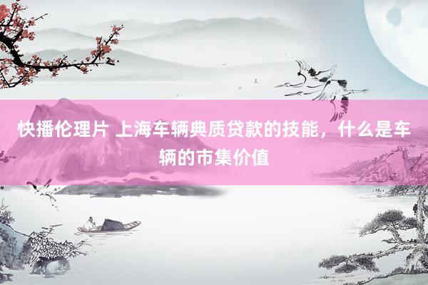 快播伦理片 上海车辆典质贷款的技能，什么是车辆的市集价值