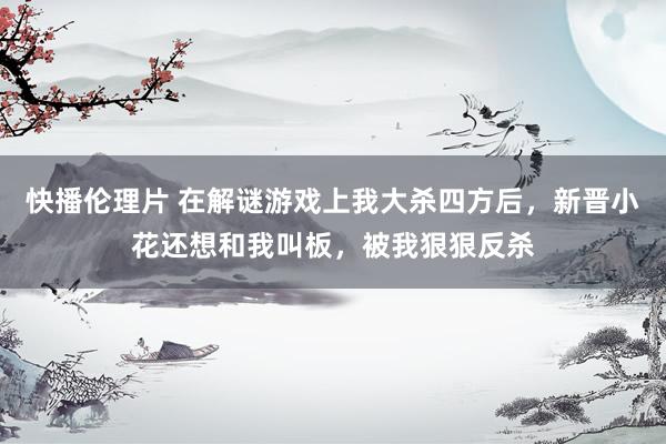 快播伦理片 在解谜游戏上我大杀四方后，新晋小花还想和我叫板，被我狠狠反杀
