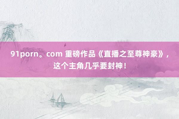 91porn。com 重磅作品《直播之至尊神豪》，这个主角几乎要封神！