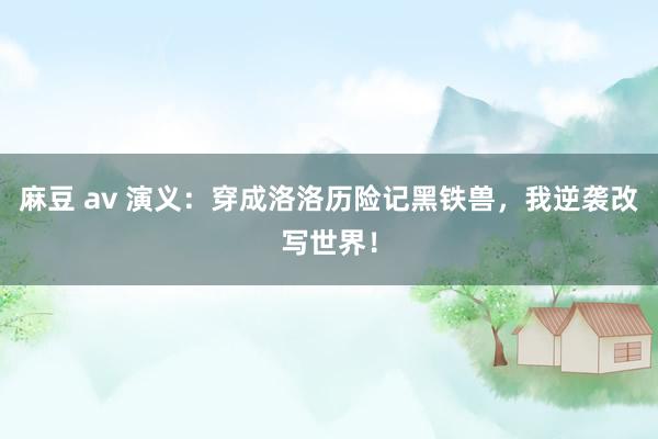 麻豆 av 演义：穿成洛洛历险记黑铁兽，我逆袭改写世界！
