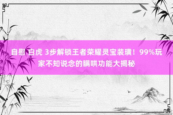 自慰 白虎 3步解锁王者荣耀灵宝装璜！99%玩家不知说念的瞒哄功能大揭秘
