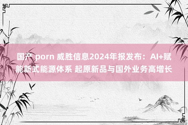 国产 porn 威胜信息2024年报发布：AI+赋能新式能源体系 起原新品与国外业务高增长
