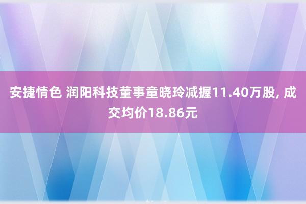 安捷情色 润阳科技董事童晓玲减握11.40万股， 成交均价18.86元