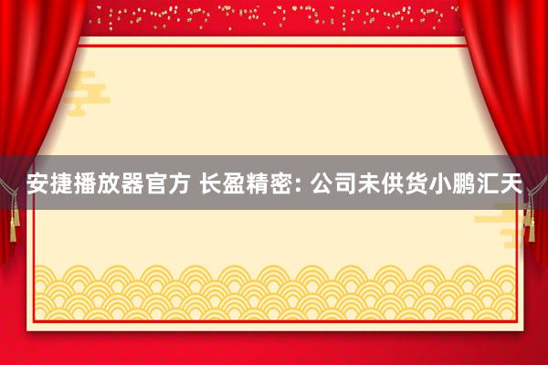 安捷播放器官方 长盈精密: 公司未供货小鹏汇天
